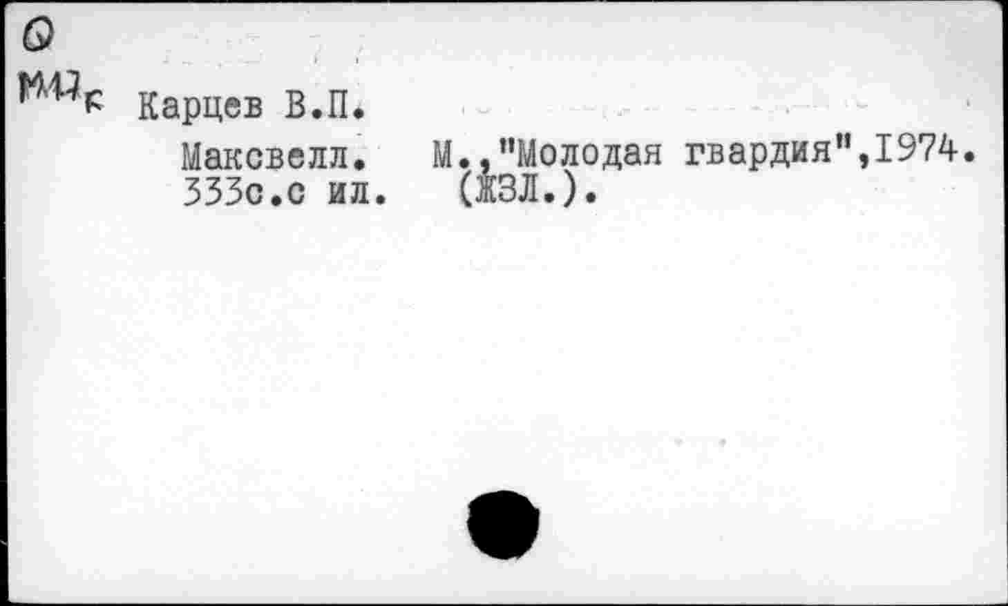 ﻿о
Карцев В.П.
Максвелл. М.,"Молодая гвардия",1974.
333с.с ил.	(ЖЗЛ.).